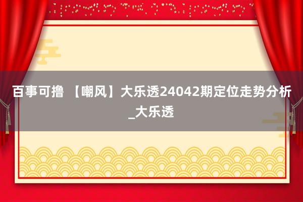 百事可撸 【嘲风】大乐透24042期定位走势分析_大乐透