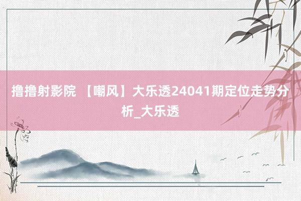 撸撸射影院 【嘲风】大乐透24041期定位走势分析_大乐透