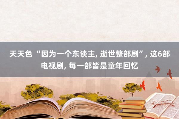 天天色 “因为一个东谈主， 逝世整部剧”， 这6部电视剧， 每一部皆是童年回忆