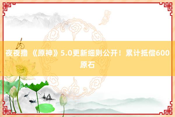 夜夜撸 《原神》5.0更新细则公开！累计抵偿600原石