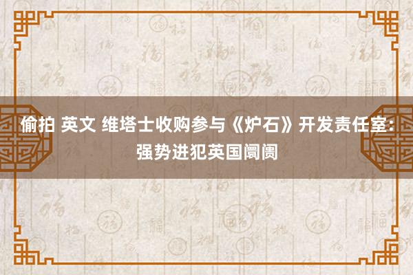 偷拍 英文 维塔士收购参与《炉石》开发责任室:强势进犯英国阛阓