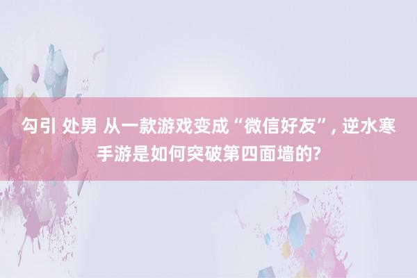 勾引 处男 从一款游戏变成“微信好友”， 逆水寒手游是如何突破第四面墙的?