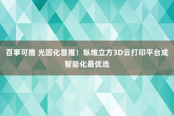 百事可撸 光固化首推！纵维立方3D云打印平台成智能化最优选