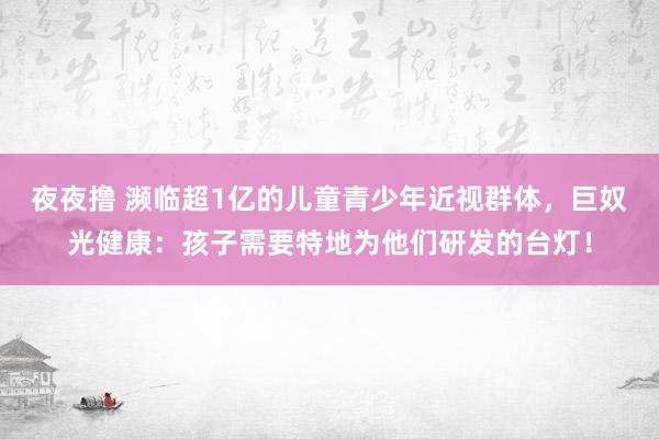 夜夜撸 濒临超1亿的儿童青少年近视群体，巨奴光健康：孩子需要特地为他们研发的台灯！