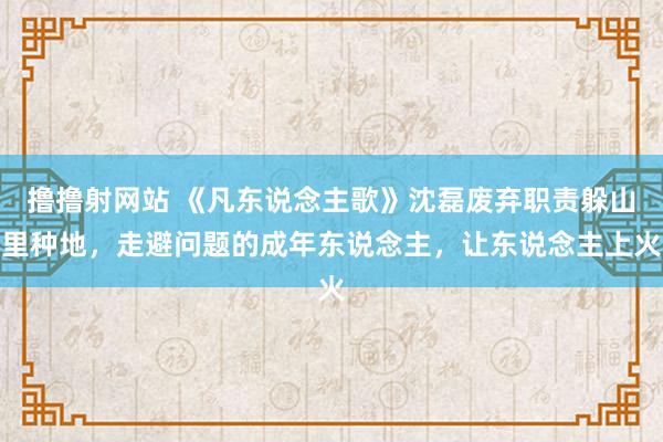 撸撸射网站 《凡东说念主歌》沈磊废弃职责躲山里种地，走避问题的成年东说念主，让东说念主上火