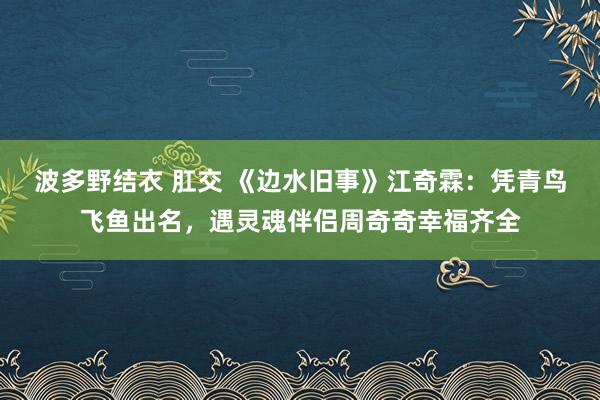 波多野结衣 肛交 《边水旧事》江奇霖：凭青鸟飞鱼出名，遇灵魂伴侣周奇奇幸福齐全