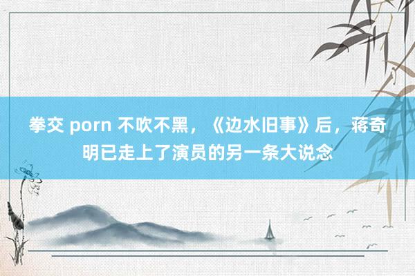 拳交 porn 不吹不黑，《边水旧事》后，蒋奇明已走上了演员的另一条大说念