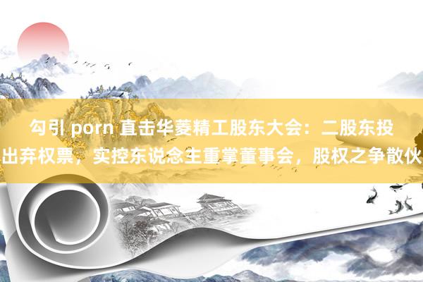 勾引 porn 直击华菱精工股东大会：二股东投出弃权票，实控东说念主重掌董事会，股权之争散伙