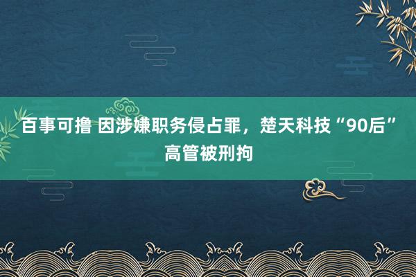 百事可撸 因涉嫌职务侵占罪，楚天科技“90后”高管被刑拘