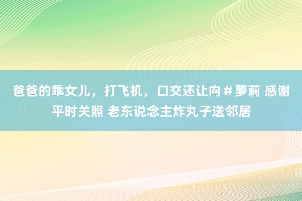 爸爸的乖女儿，打飞机，口交还让禸＃萝莉 感谢平时关照 老东说念主炸丸子送邻居