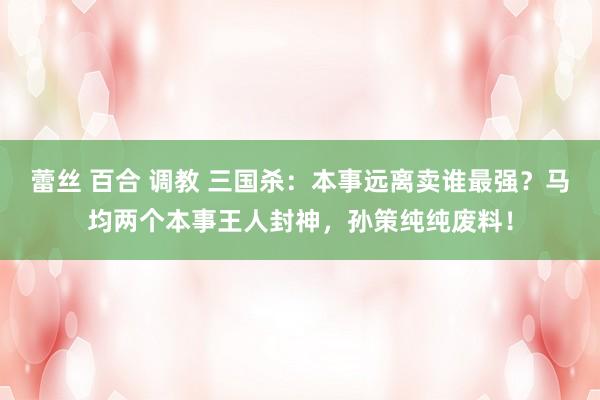 蕾丝 百合 调教 三国杀：本事远离卖谁最强？马均两个本事王人封神，孙策纯纯废料！