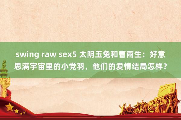 swing raw sex5 太阴玉兔和曹雨生：好意思满宇宙里的小党羽，他们的爱情结局怎样？