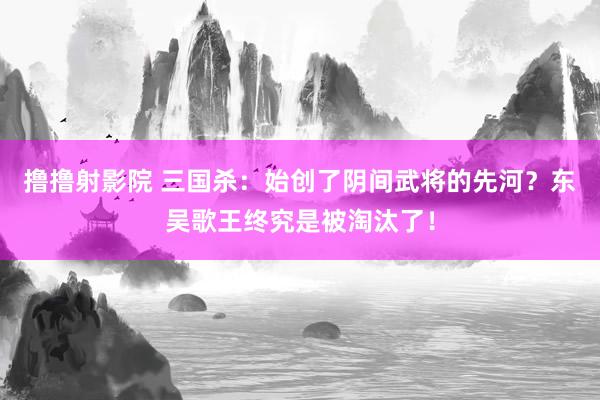 撸撸射影院 三国杀：始创了阴间武将的先河？东吴歌王终究是被淘汰了！