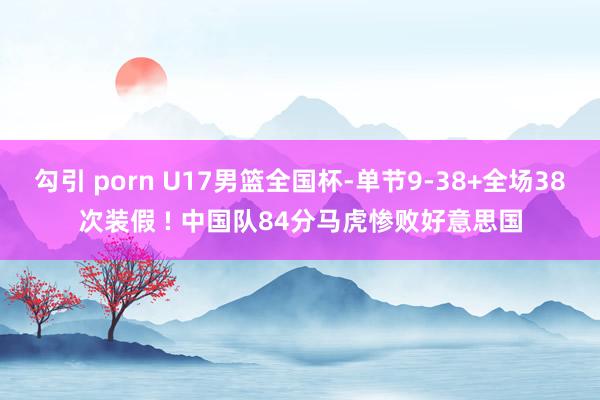 勾引 porn U17男篮全国杯-单节9-38+全场38次装假 ! 中国队84分马虎惨败好意思国