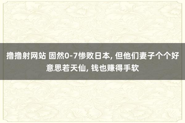 撸撸射网站 固然0-7惨败日本， 但他们妻子个个好意思若天仙， 钱也赚得手软