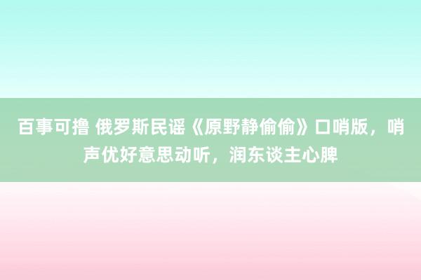 百事可撸 俄罗斯民谣《原野静偷偷》口哨版，哨声优好意思动听，润东谈主心脾