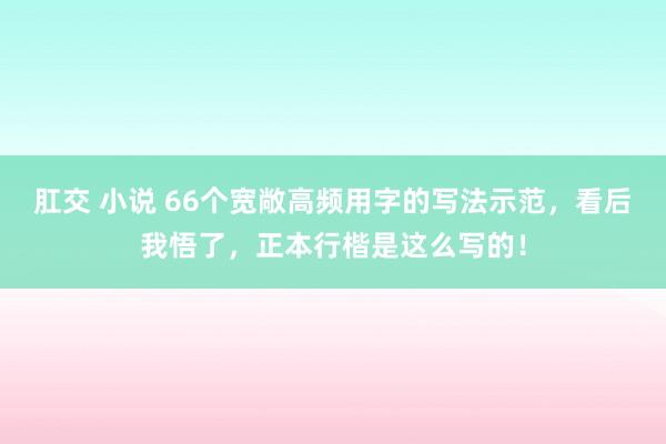 肛交 小说 66个宽敞高频用字的写法示范，看后我悟了，正本行楷是这么写的！