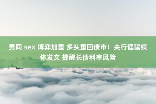 男同 sex 博弈加重 多头重回债市！央行诓骗媒体发文 提醒长债利率风险