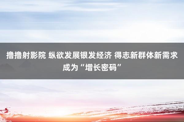 撸撸射影院 纵欲发展银发经济 得志新群体新需求成为“增长密码”