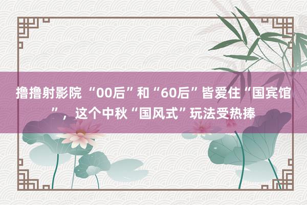 撸撸射影院 “00后”和“60后”皆爱住“国宾馆”，这个中秋“国风式”玩法受热捧