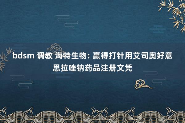 bdsm 调教 海特生物: 赢得打针用艾司奥好意思拉唑钠药品注册文凭