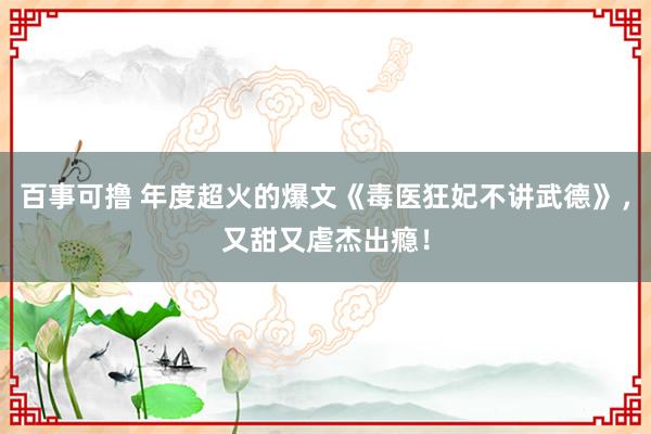 百事可撸 年度超火的爆文《毒医狂妃不讲武德》，又甜又虐杰出瘾！