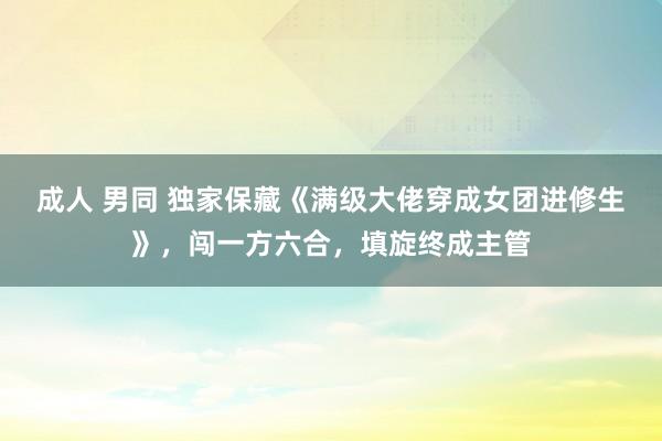 成人 男同 独家保藏《满级大佬穿成女团进修生》，闯一方六合，填旋终成主管