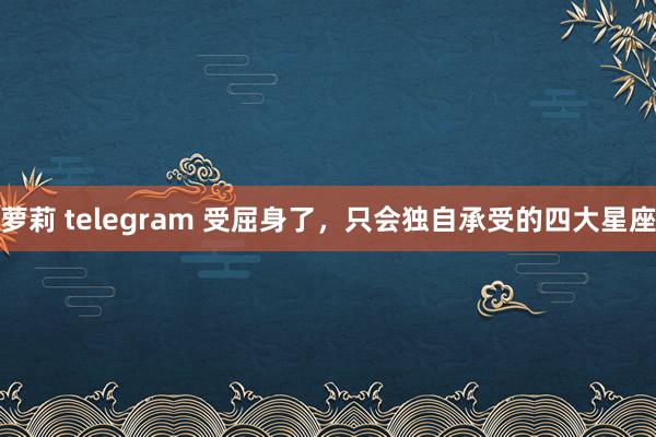 萝莉 telegram 受屈身了，只会独自承受的四大星座