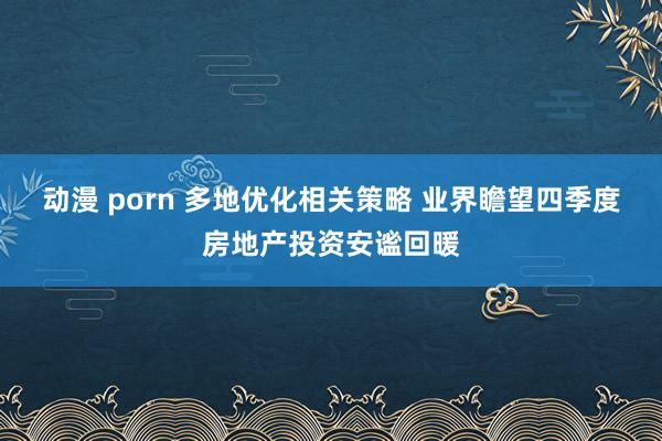 动漫 porn 多地优化相关策略 业界瞻望四季度房地产投资安谧回暖