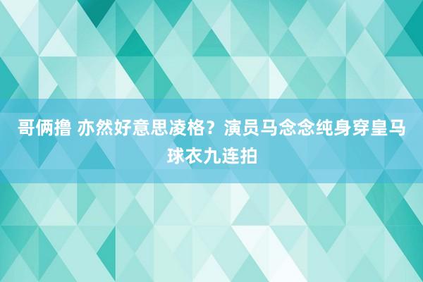 哥俩撸 亦然好意思凌格？演员马念念纯身穿皇马球衣九连拍