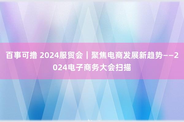 百事可撸 2024服贸会｜聚焦电商发展新趋势——2024电子商务大会扫描