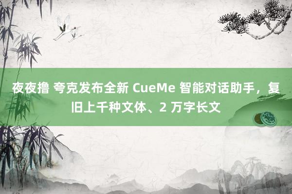 夜夜撸 夸克发布全新 CueMe 智能对话助手，复旧上千种文体、2 万字长文