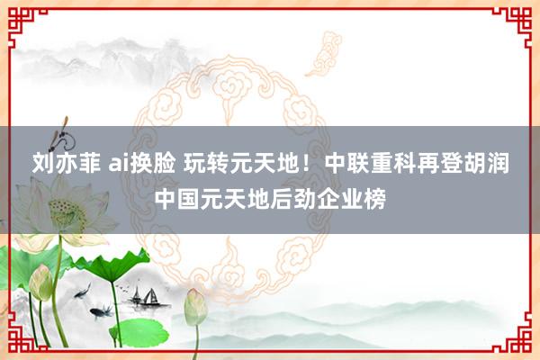 刘亦菲 ai换脸 玩转元天地！中联重科再登胡润中国元天地后劲企业榜