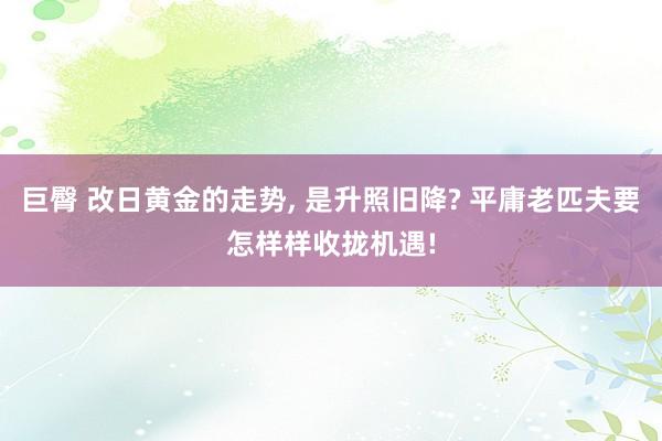 巨臀 改日黄金的走势， 是升照旧降? 平庸老匹夫要怎样样收拢机遇!