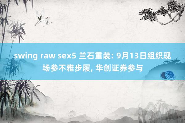 swing raw sex5 兰石重装: 9月13日组织现场参不雅步履， 华创证券参与