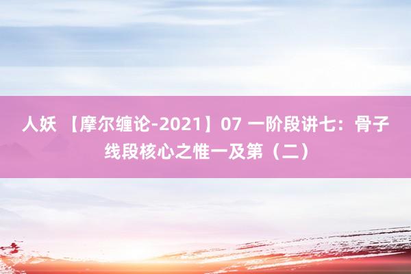 人妖 【摩尔缠论-2021】07 一阶段讲七：骨子线段核心之惟一及第（二）