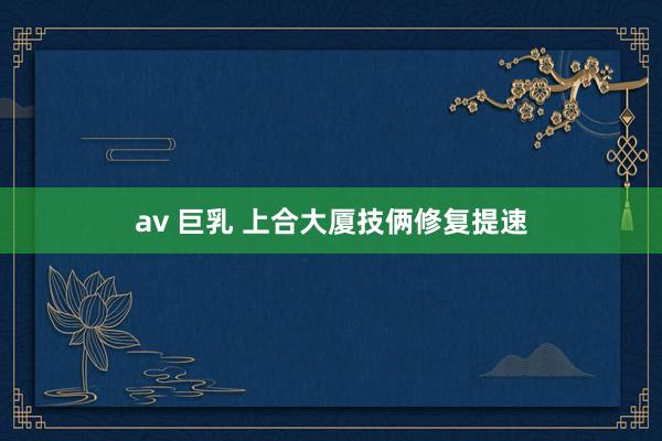 av 巨乳 上合大厦技俩修复提速