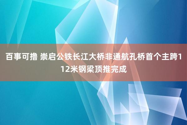 百事可撸 崇启公铁长江大桥非通航孔桥首个主跨112米钢梁顶推完成