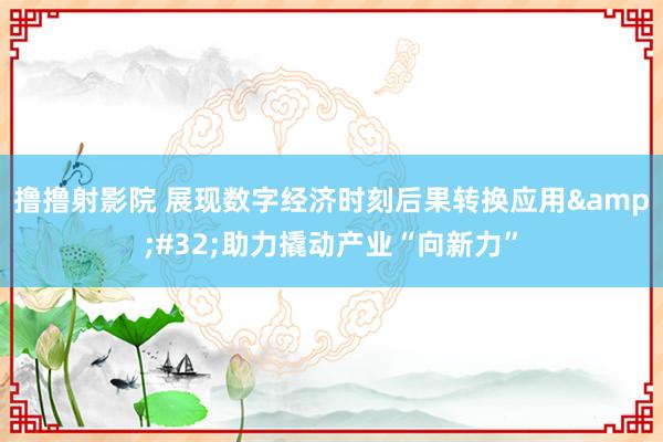 撸撸射影院 展现数字经济时刻后果转换应用&#32;助力撬动产业“向新力”