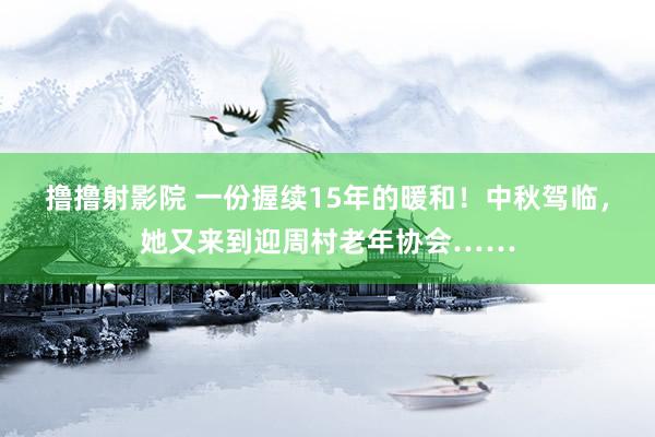 撸撸射影院 一份握续15年的暖和！中秋驾临，她又来到迎周村老年协会……