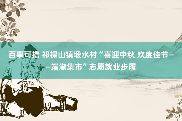 百事可撸 祁禄山镇塅水村“喜迎中秋 欢度佳节——端淑集市”志愿就业步履