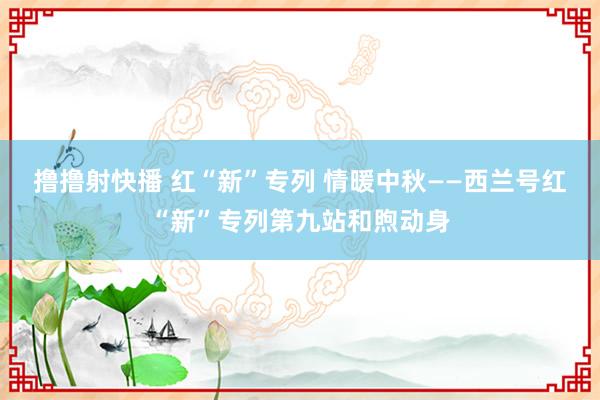 撸撸射快播 红“新”专列 情暖中秋——西兰号红“新”专列第九站和煦动身