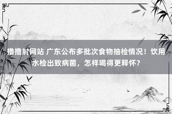 撸撸射网站 广东公布多批次食物抽检情况！饮用水检出致病菌，怎样喝得更释怀？