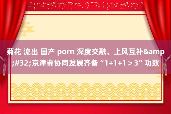 菊花 流出 国产 porn 深度交融、上风互补&#32;京津冀协同发展齐备“1+1+1＞3”功效