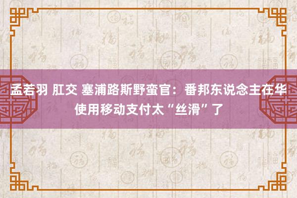 孟若羽 肛交 塞浦路斯野蛮官：番邦东说念主在华使用移动支付太“丝滑”了