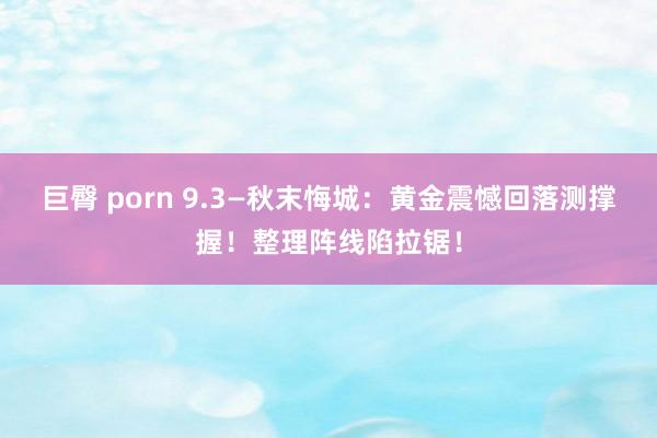 巨臀 porn 9.3—秋末悔城：黄金震憾回落测撑握！整理阵线陷拉锯！