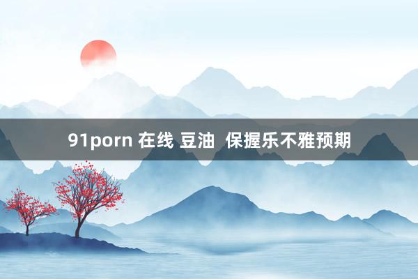 91porn 在线 豆油  保握乐不雅预期