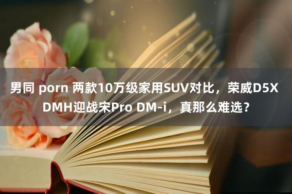 男同 porn 两款10万级家用SUV对比，荣威D5X DMH迎战宋Pro DM-i，真那么难选？