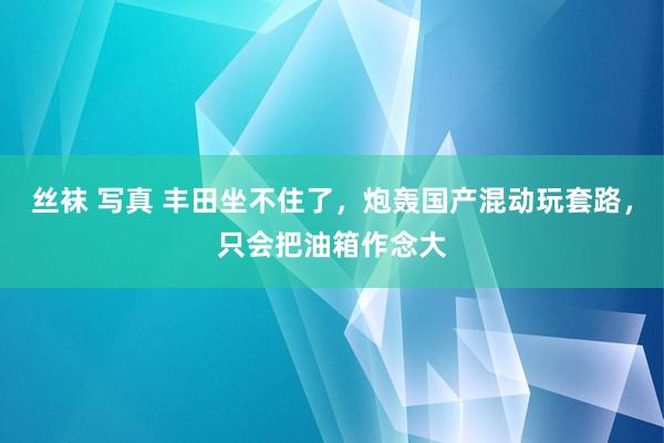 丝袜 写真 丰田坐不住了，炮轰国产混动玩套路，只会把油箱作念大