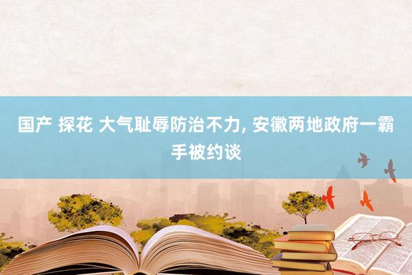 国产 探花 大气耻辱防治不力， 安徽两地政府一霸手被约谈